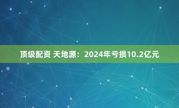 顶级配资 天地源：2024年亏损10.2亿元