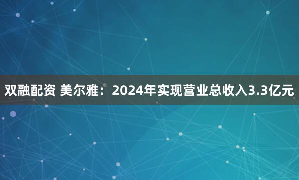 双融配资 美尔雅：2024年实现营业总收入3.3亿元