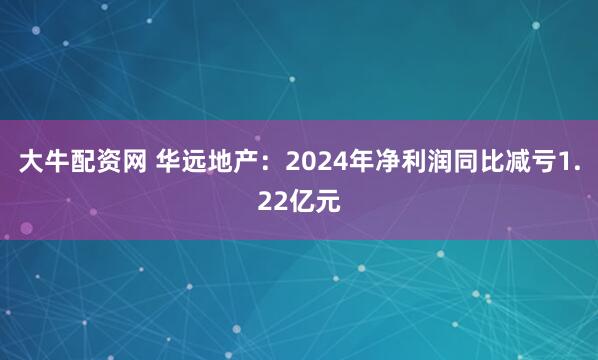 大牛配资网 华远地产：2024年净利润同比减亏1.22亿元