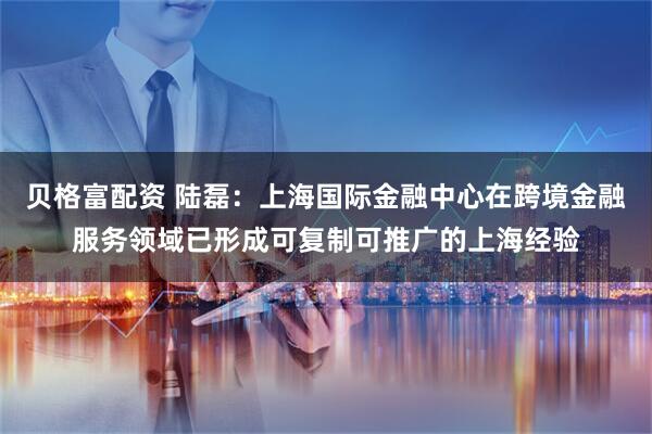 贝格富配资 陆磊：上海国际金融中心在跨境金融服务领域已形成可复制可推广的上海经验