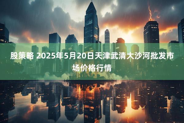 股策略 2025年5月20日天津武清大沙河批发市场价格行情