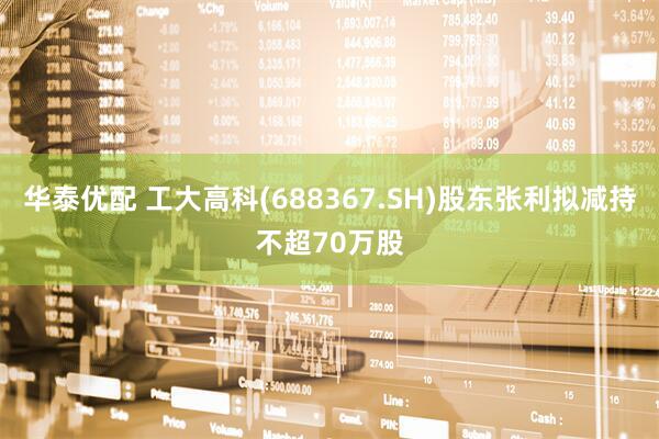 华泰优配 工大高科(688367.SH)股东张利拟减持不超70万股