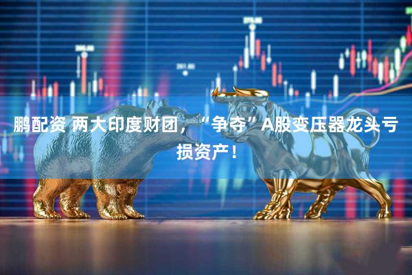 鹏配资 两大印度财团，“争夺”A股变压器龙头亏损资产！