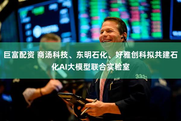 巨富配资 商汤科技、东明石化、好雅创科拟共建石化AI大模型联合实验室