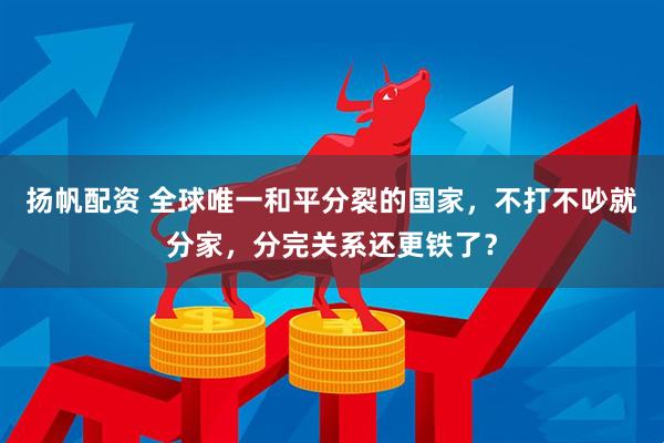 扬帆配资 全球唯一和平分裂的国家，不打不吵就分家，分完关系还更铁了？