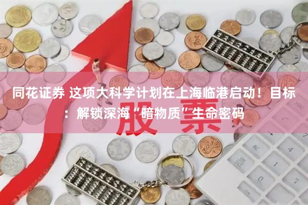 同花证券 这项大科学计划在上海临港启动！目标：解锁深海“暗物质”生命密码