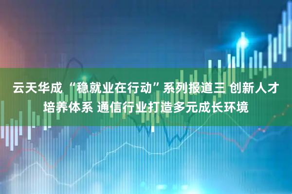 云天华成 “稳就业在行动”系列报道三 创新人才培养体系 通信行业打造多元成长环境