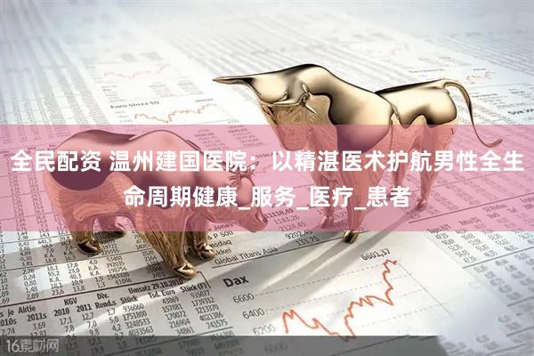 全民配资 温州建国医院：以精湛医术护航男性全生命周期健康_服务_医疗_患者