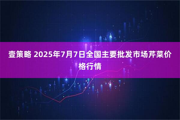 壹策略 2025年7月7日全国主要批发市场芹菜价格行情