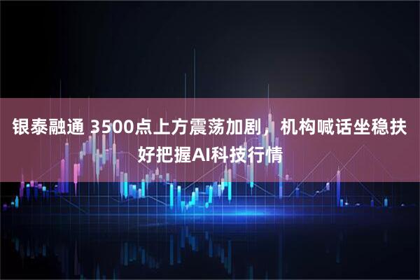 银泰融通 3500点上方震荡加剧，机构喊话坐稳扶好把握AI科技行情