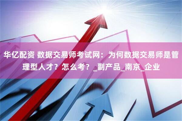 华亿配资 数据交易师考试网：为何数据交易师是管理型人才？怎么考？_副产品_南京_企业
