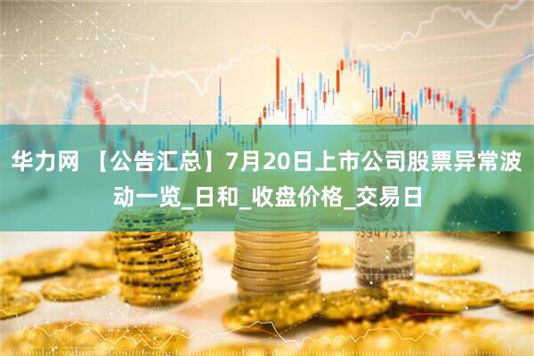 华力网 【公告汇总】7月20日上市公司股票异常波动一览_日和_收盘价格_交易日